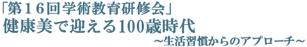 第16回学術教育研修会　健康美で迎える100歳時代　生活習慣からのアプローチ